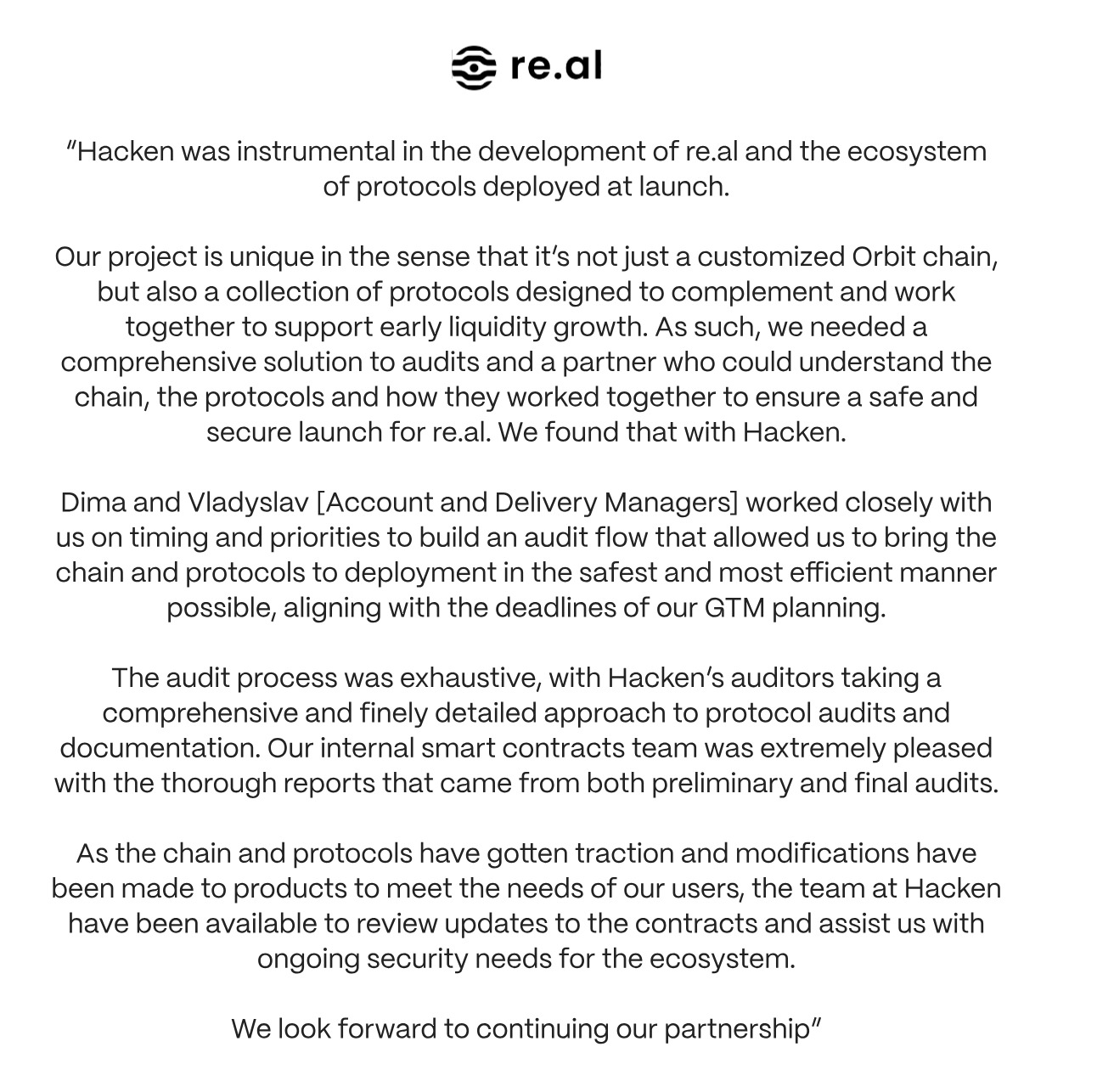 Client Testimonial 
“Hacken was instrumental in the development of re.al and the ecosystem of protocols deployed at launch.
<p>Our project is unique in the sense that it’s not just a customized Orbit chain, but also a collection of protocols designed to complement and work together to support early liquidity growth. As such, we needed a comprehensive solution to audits and a partner who could understand the chain, the protocols and how they worked together to ensure a safe and secure launch for re.al. We found that with Hacken.</p>
<p>Dima and Vladyslav [Account and Delivery Managers] worked closely with us on timing and priorities to build an audit flow that allowed us to bring the chain and protocols to deployment in the safest and most efficient manner possible, aligning with the deadlines of our GTM planning.</p>
<p>The audit process was exhaustive, with Hacken’s auditors taking a comprehensive and finely detailed approach to protocol audits and documentation. Our internal smart contracts team was extremely pleased with the thorough reports that came from both preliminary and final audits.</p>
<p>As the chain and protocols have gotten traction and modifications have been made to products to meet the needs of our users, the team at Hacken have been available to review updates to the contracts and assist us with ongoing security needs for the ecosystem.<br>
We look forward to continuing our partnership.”" class="wp-image-22697"></figure></p>
<!-- /wp:image -->
<!-- wp:paragraph -->
<p>Together, these protocols unleash the transformative powers of DeFi, driving the future of tokenized real-world assets. Hacken, a no stranger to equity tokenization itself, has audited these three projects, verifying their security.</p>
<!-- /wp:paragraph -->
<!-- wp:heading -->
<h2 class=